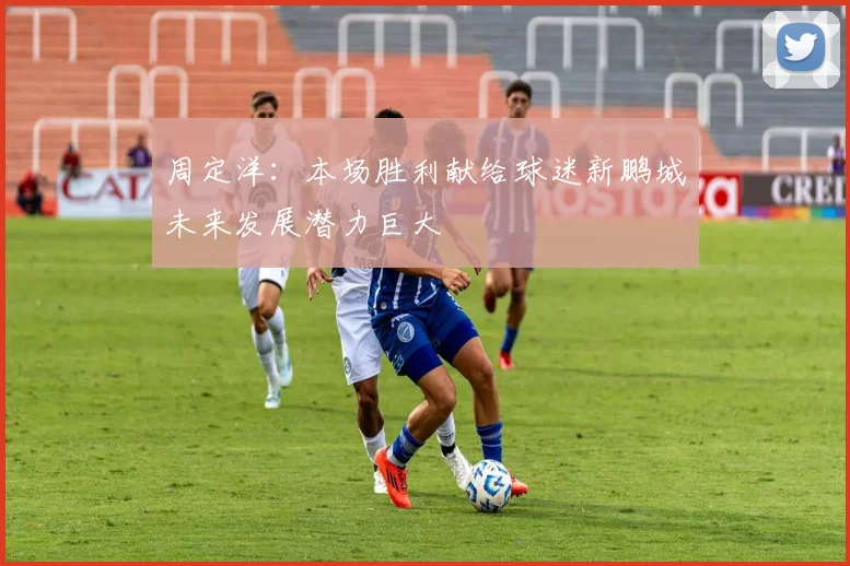 周定洋：本场胜利献给球迷新鹏城未来发展潜力巨大