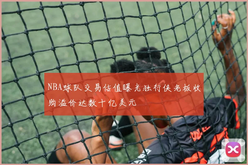 NBA球队交易估值曝光独行侠老板收购溢价达数十亿美元