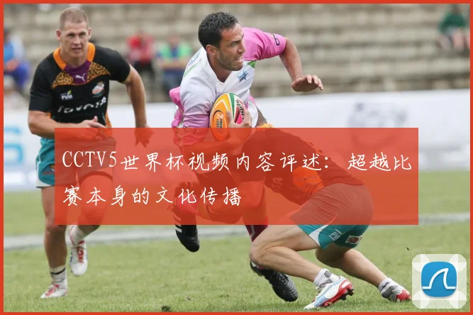CCTV5世界杯视频内容评述：超越比赛本身的文化传播