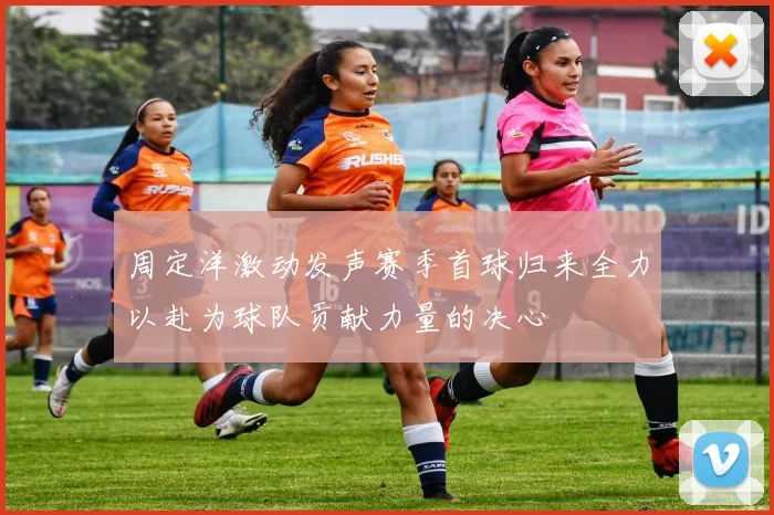 周定洋激动发声赛季首球归来全力以赴为球队贡献力量的决心