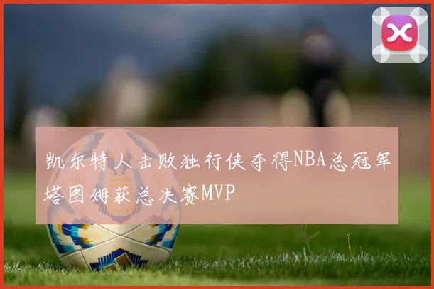 凯尔特人击败独行侠夺得NBA总冠军塔图姆获总决赛MVP