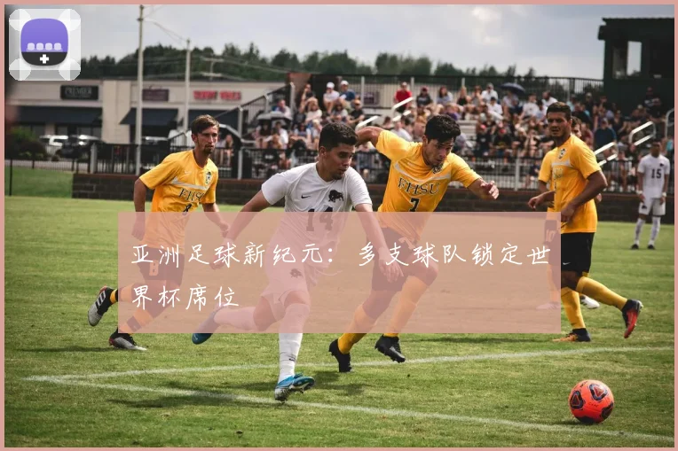 亚洲足球新纪元：多支球队锁定世界杯席位