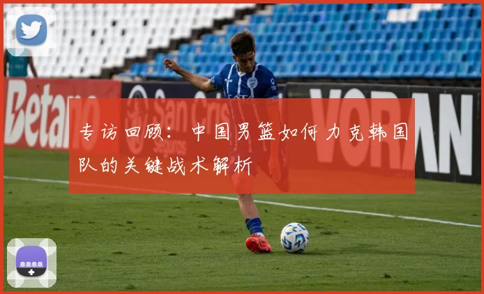 专访回顾：中国男篮如何力克韩国队的关键战术解析