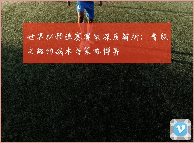 世界杯预选赛赛制深度解析：晋级之路的战术与策略博弈