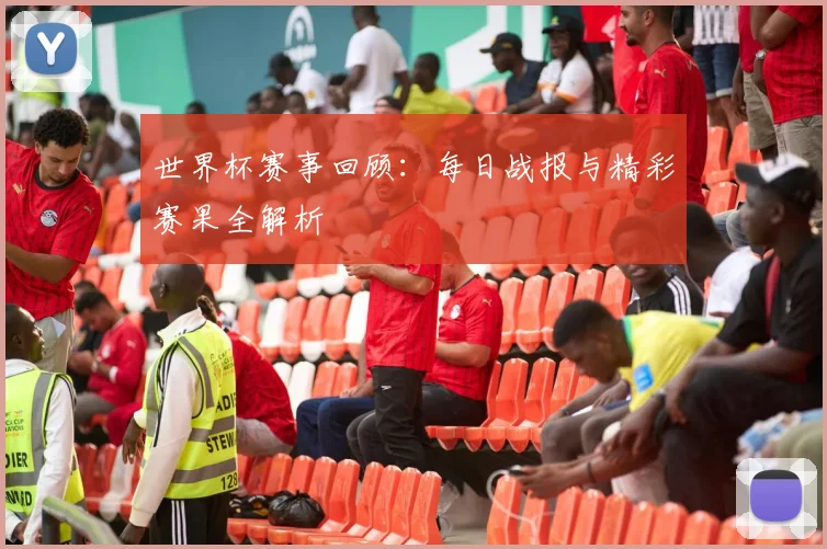 世界杯赛事回顾:每日战报与精彩赛果全解析