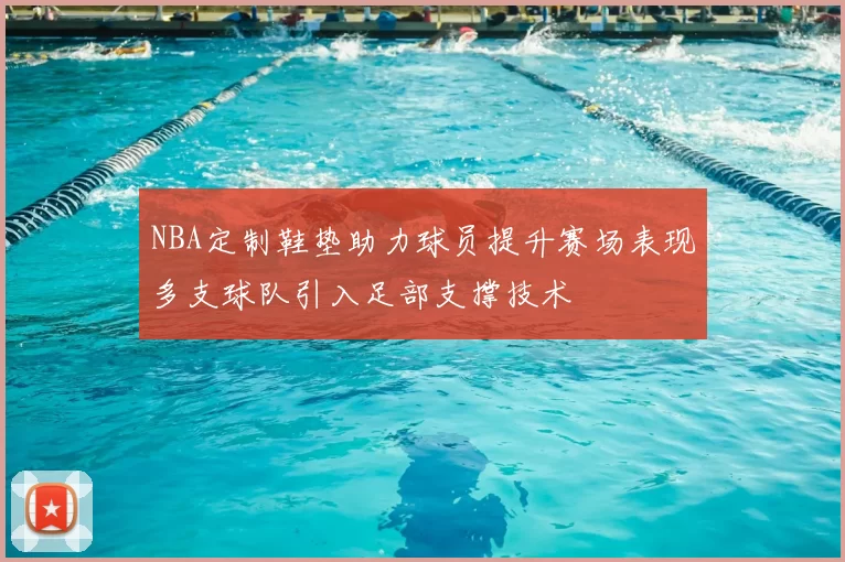 NBA定制鞋垫助力球员提升赛场表现多支球队引入足部支撑技术