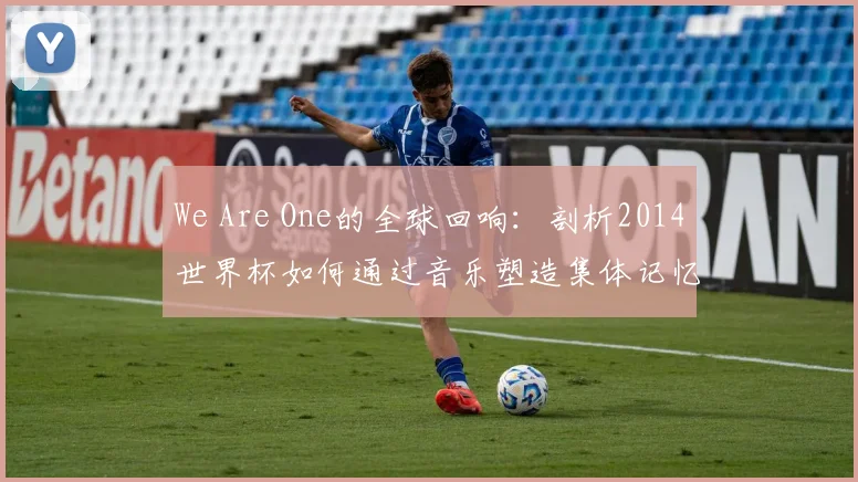 We Are One的全球回响:剖析2014世界杯如何通过音乐塑造集体记忆