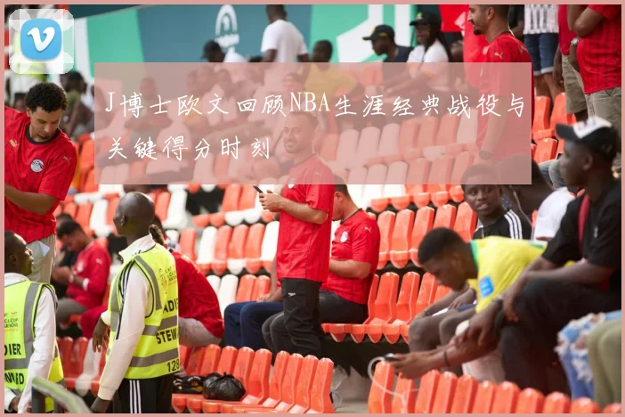 J博士欧文回顾NBA生涯经典战役与关键得分时刻