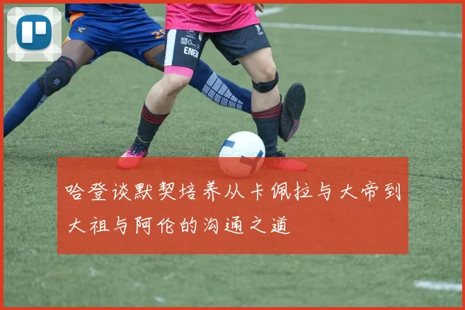 哈登谈默契培养从卡佩拉与大帝到大祖与阿伦的沟通之道