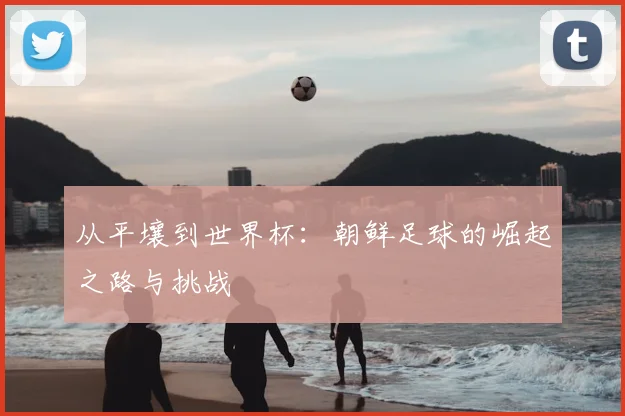 从平壤到世界杯：朝鲜足球的崛起之路与挑战