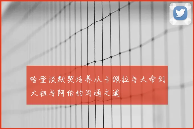 哈登谈默契培养从卡佩拉与大帝到大祖与阿伦的沟通之道