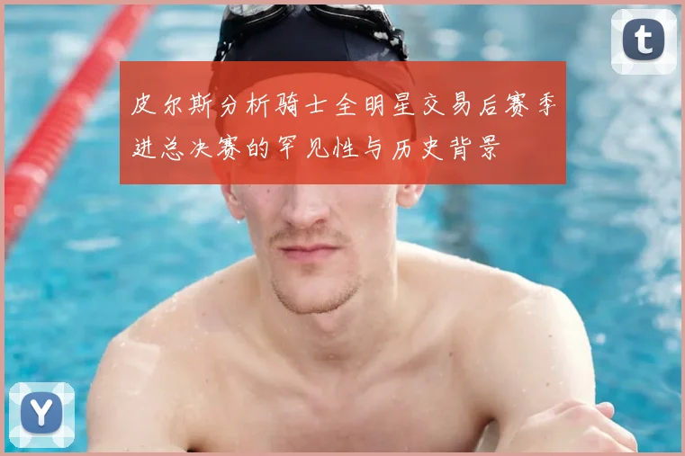 皮尔斯分析骑士全明星交易后赛季进总决赛的罕见性与历史背景