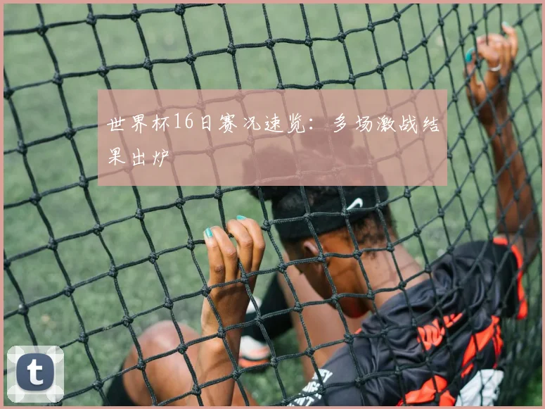 世界杯16日赛况速览：多场激战结果出炉