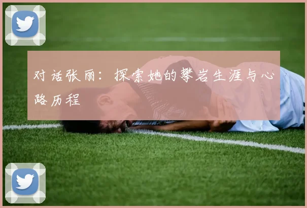 对话张丽:探索她的攀岩生涯与心路历程