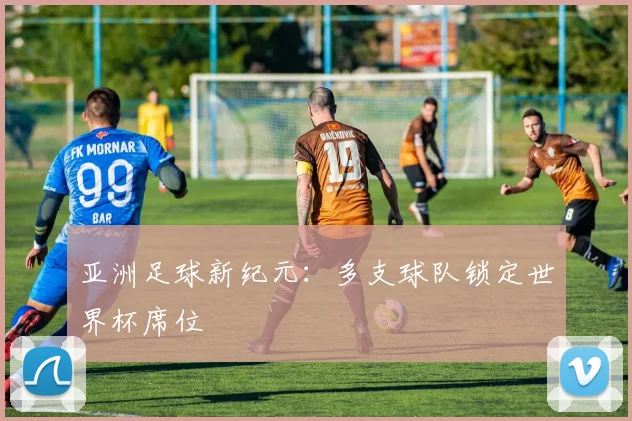亚洲足球新纪元：多支球队锁定世界杯席位