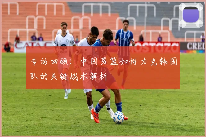 专访回顾：中国男篮如何力克韩国队的关键战术解析