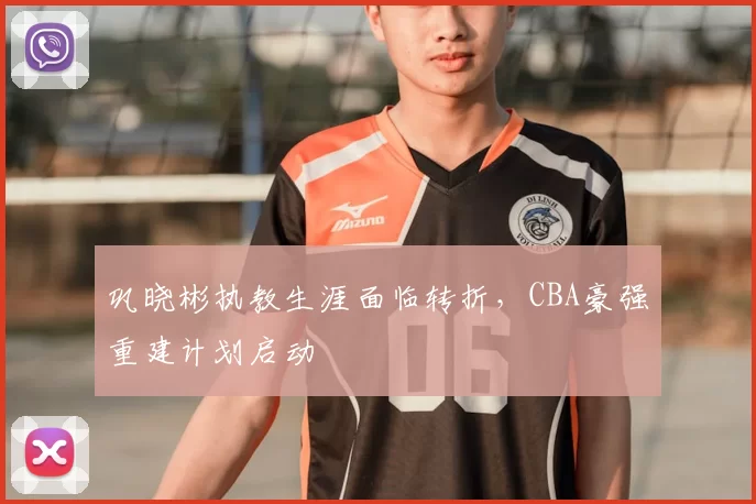 巩晓彬执教生涯面临转折，CBA豪强重建计划启动