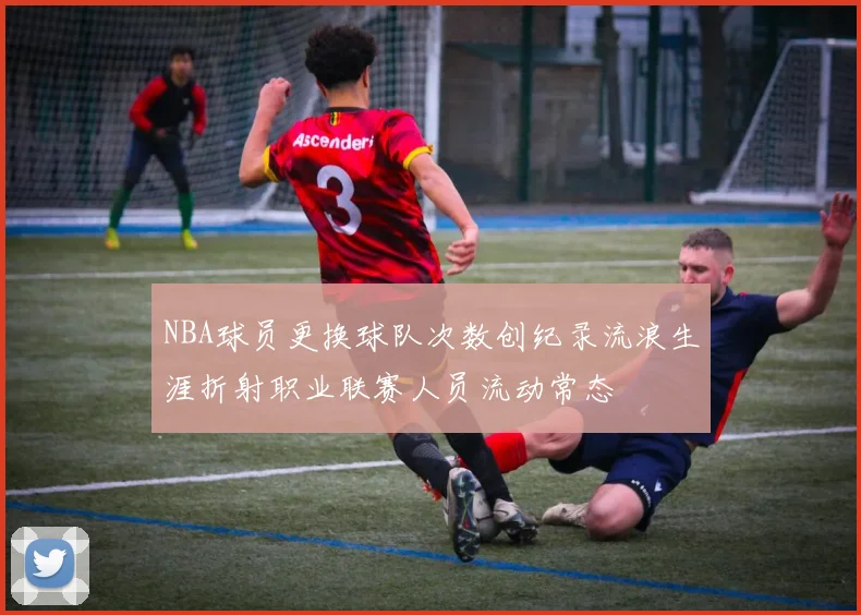 NBA球员更换球队次数创纪录流浪生涯折射职业联赛人员流动常态
