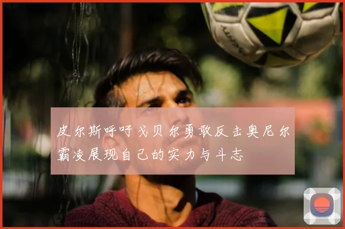 皮尔斯呼吁戈贝尔勇敢反击奥尼尔霸凌展现自己的实力与斗志