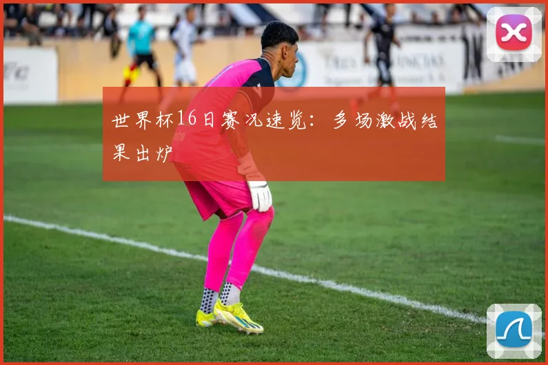 世界杯16日赛况速览：多场激战结果出炉