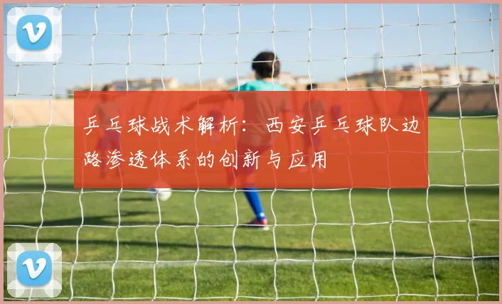 乒乓球战术解析：西安乒乓球队边路渗透体系的创新与应用