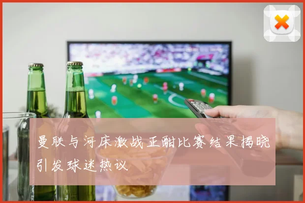 曼联与河床激战正酣比赛结果揭晓引发球迷热议