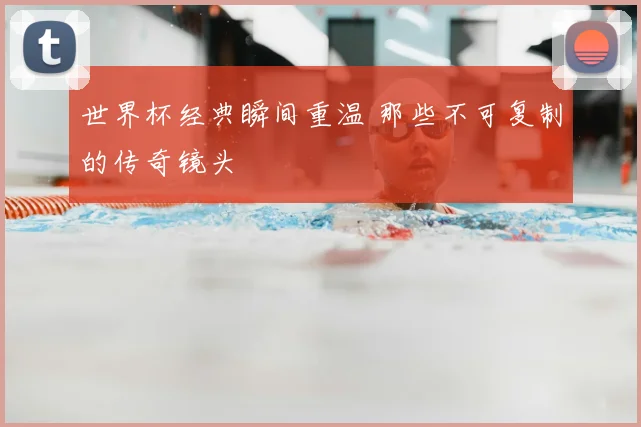 世界杯经典瞬间重温 那些不可复制的传奇镜头