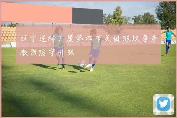 辽宁逆转广厦第四节关键球权争夺激烈防守升级