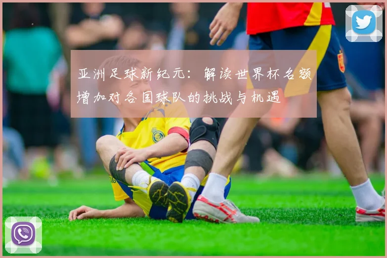 亚洲足球新纪元：解读世界杯名额增加对各国球队的挑战与机遇