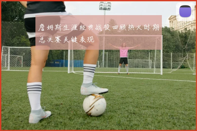 詹姆斯生涯经典战役回顾热火时期总决赛关键表现