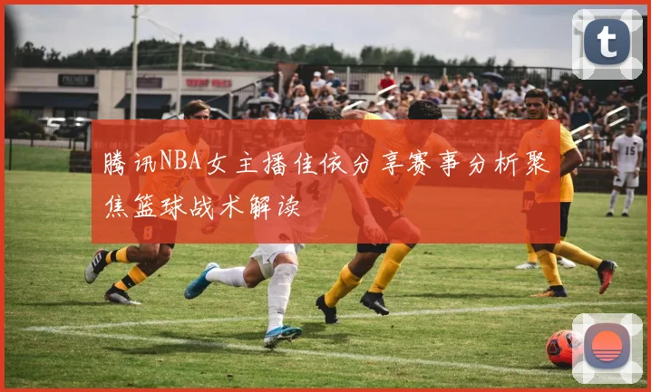 腾讯NBA女主播佳依分享赛事分析聚焦篮球战术解读