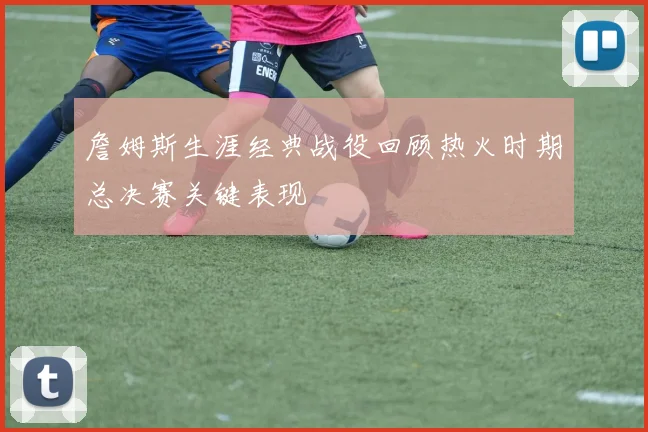 詹姆斯生涯经典战役回顾热火时期总决赛关键表现