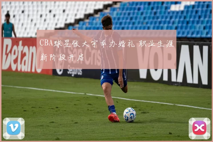 CBA球星张大宇举办婚礼 职业生涯新阶段开启