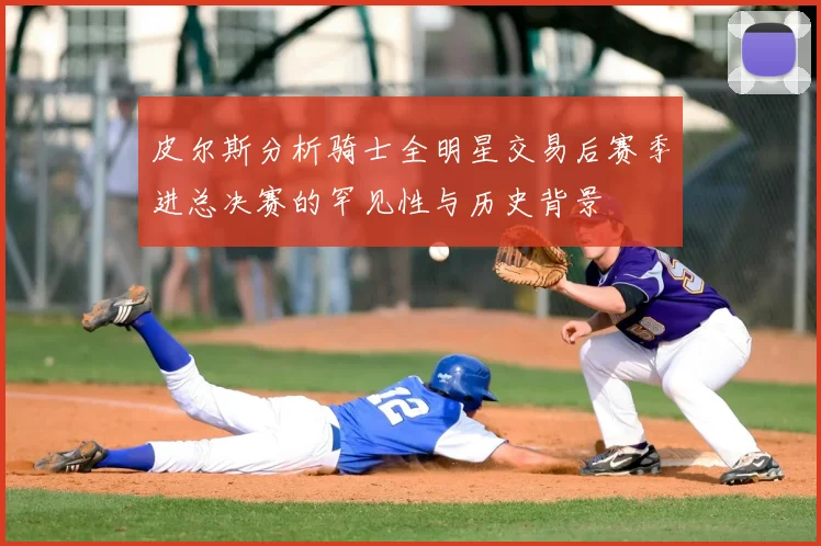 皮尔斯分析骑士全明星交易后赛季进总决赛的罕见性与历史背景