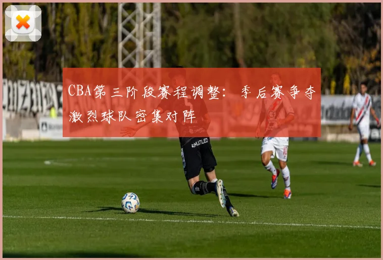 CBA第三阶段赛程调整：季后赛争夺激烈球队密集对阵
