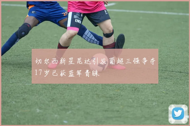 切尔西新星昆达引发葡超三强争夺17岁已获蓝军青睐