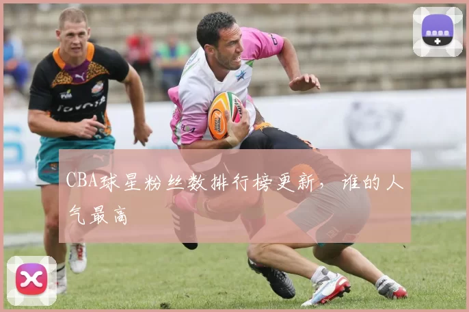 CBA球星粉丝数排行榜更新,谁的人气最高