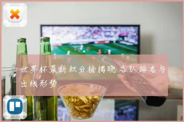 世界杯最新积分榜揭晓 各队排名与出线形势