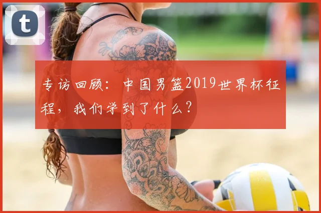 专访回顾：中国男篮2019世界杯征程，我们学到了什么？