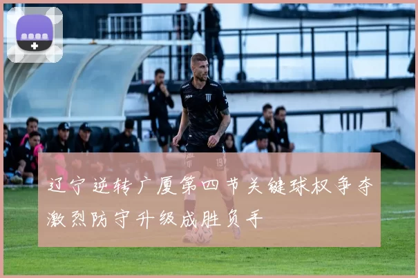 辽宁逆转广厦第四节关键球权争夺激烈防守升级成胜负手