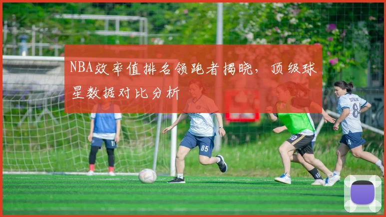 NBA效率值排名领跑者揭晓，顶级球星数据对比分析