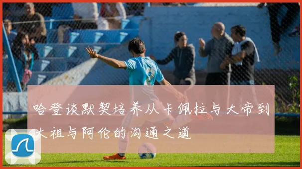 哈登谈默契培养从卡佩拉与大帝到大祖与阿伦的沟通之道