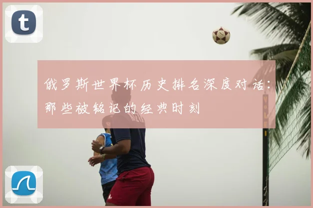 俄罗斯世界杯历史排名深度对话：那些被铭记的经典时刻