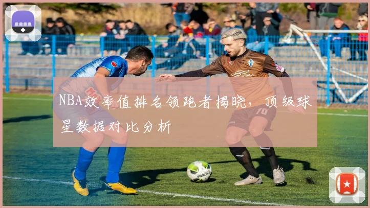 NBA效率值排名领跑者揭晓，顶级球星数据对比分析