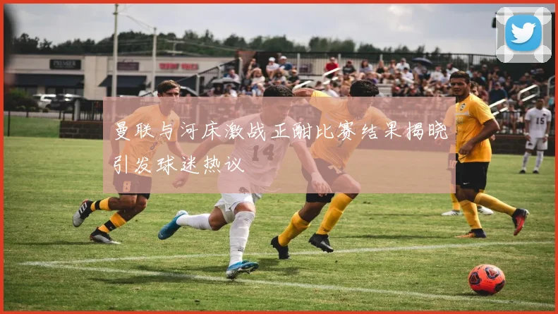 曼联与河床激战正酣比赛结果揭晓引发球迷热议