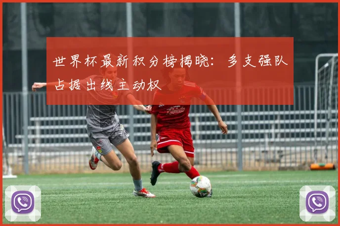 世界杯最新积分榜揭晓：多支强队占据出线主动权