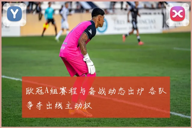 欧冠A组赛程与备战动态出炉 各队争夺出线主动权