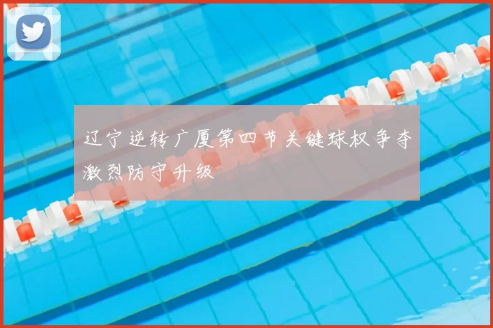 辽宁逆转广厦第四节关键球权争夺激烈防守升级