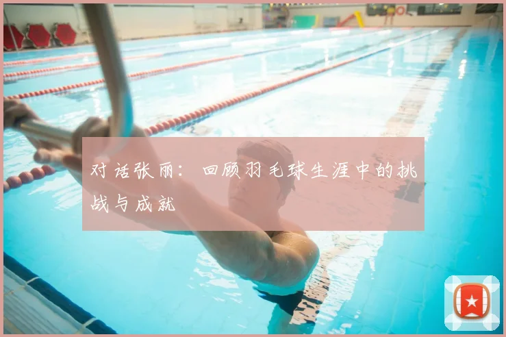 对话张丽:回顾羽毛球生涯中的挑战与成就