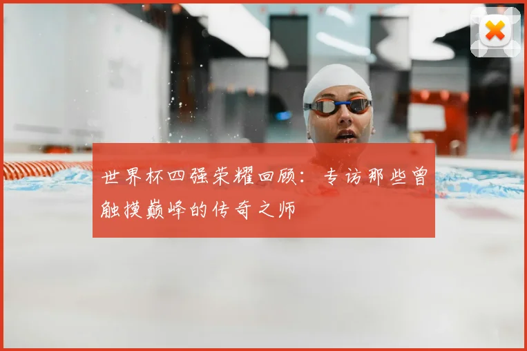 世界杯四强荣耀回顾：专访那些曾触摸巅峰的传奇之师
